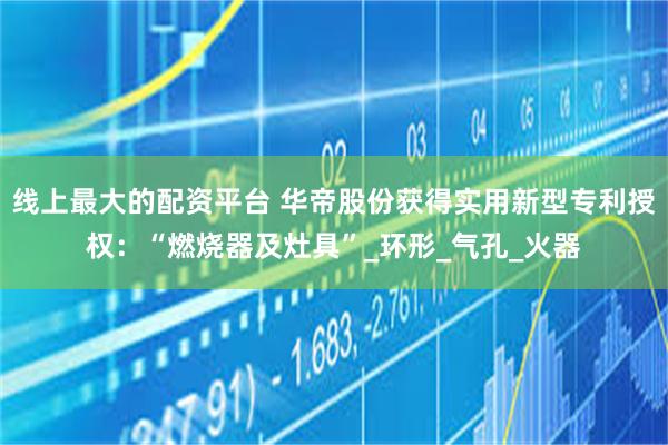 线上最大的配资平台 华帝股份获得实用新型专利授权：“燃烧器及灶具”_环形_气孔_火器