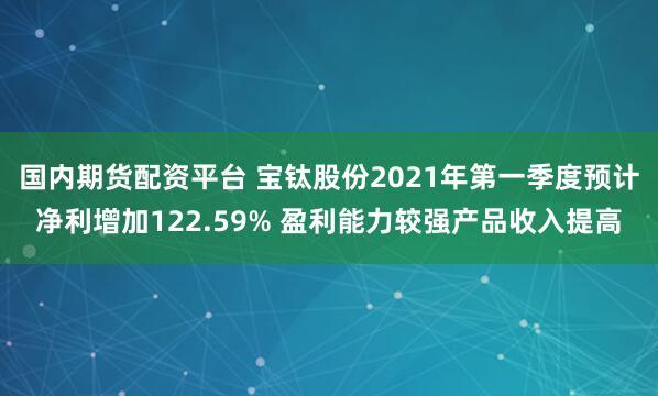 国内期货配资平台 宝钛股份2021年第一季度预计净利增加122.59% 盈利能力较强产品收入提高